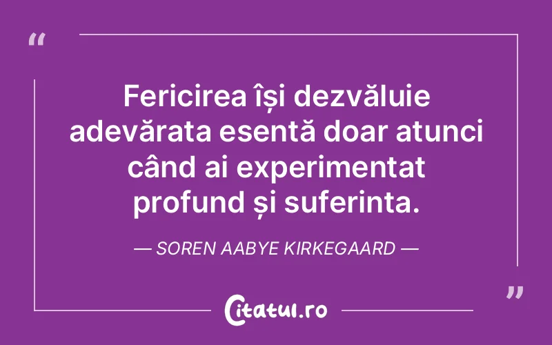 Fericirea își dezvăluie adevărata esență doar atunci când ai experimentat profund și suferința. Soren Aabye Kirkegaard