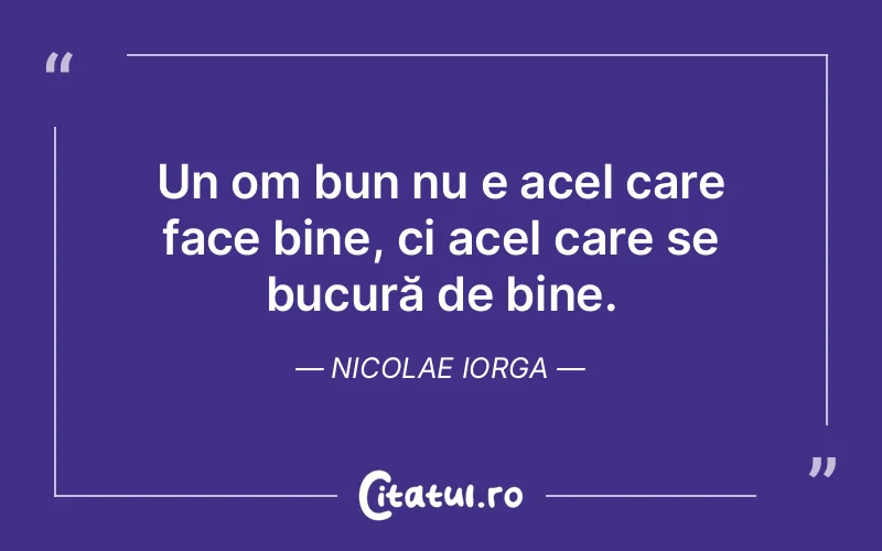 Un om bun nu e acel care face bine, ci acel care se bucură de bine. Nicolae Iorga