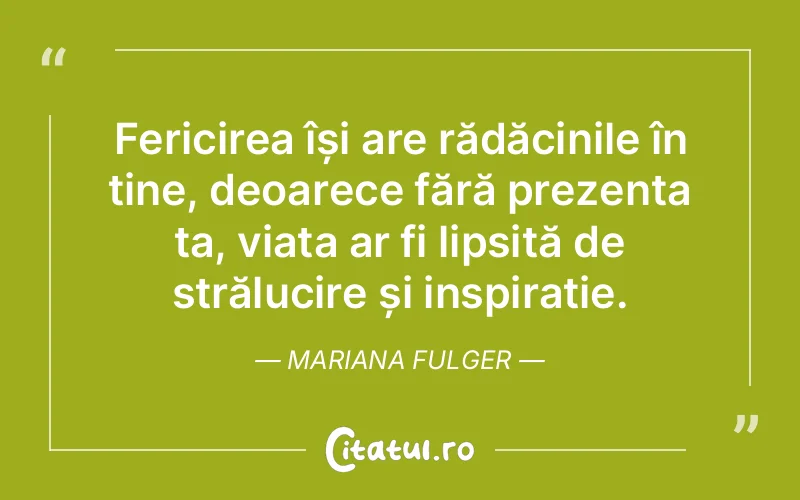 Fericirea își are rădăcinile în tine, deoarece fără prezența ta, viața ar fi lipsită de strălucire și inspirație. Mariana Fulger