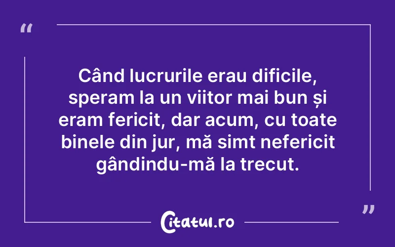 Când lucrurile erau dificile, speram la un viitor mai bun și eram fericit, dar acum, cu toate binele din jur, mă simt nefericit gândindu-mă la trecut.