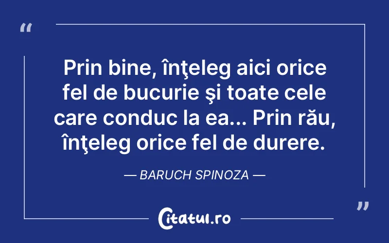 Prin bine, înţeleg aici orice fel de bucurie şi toate cele care conduc la ea... Prin rău, înţeleg orice fel de durere. Baruch Spinoza