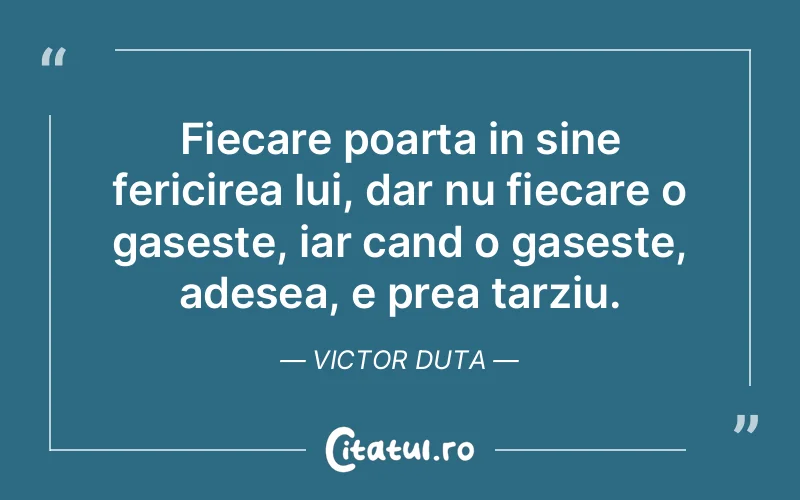 Fiecare poarta in sine fericirea lui, dar nu fiecare o gaseste, iar cand o gaseste, adesea, e prea tarziu. Victor Duta