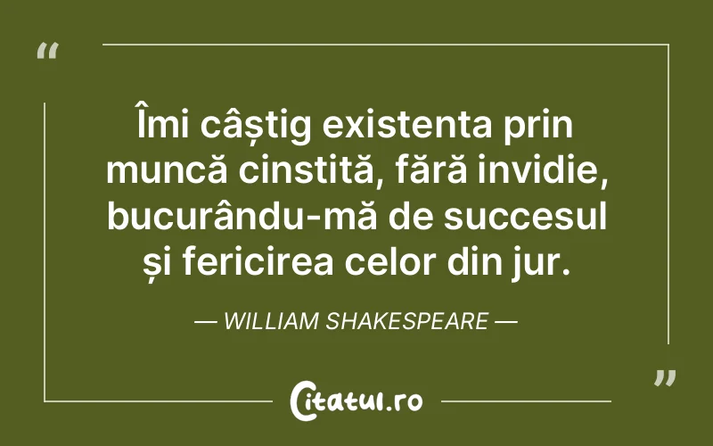 Îmi câștig existența prin muncă cinstită, fără invidie, bucurându-mă de succesul și fericirea celor din jur. William Shakespeare