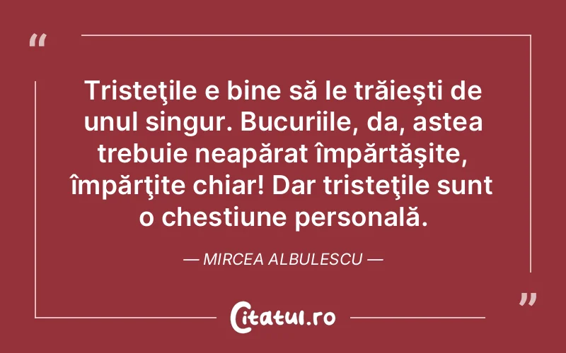 Tristeţile e bine să le trăieşti de unul singur. Bucuriile, da, astea trebuie neapărat împărtăşite, împărţite chiar! Dar tristeţile sunt o chestiune personală. Mircea Albulescu