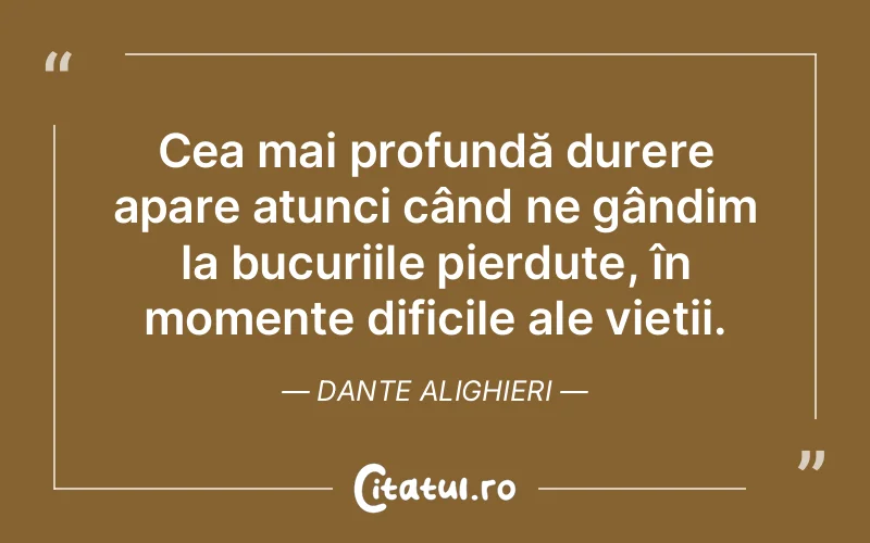 Cea mai profundă durere apare atunci când ne gândim la bucuriile pierdute, în momente dificile ale vieții. Dante Alighieri