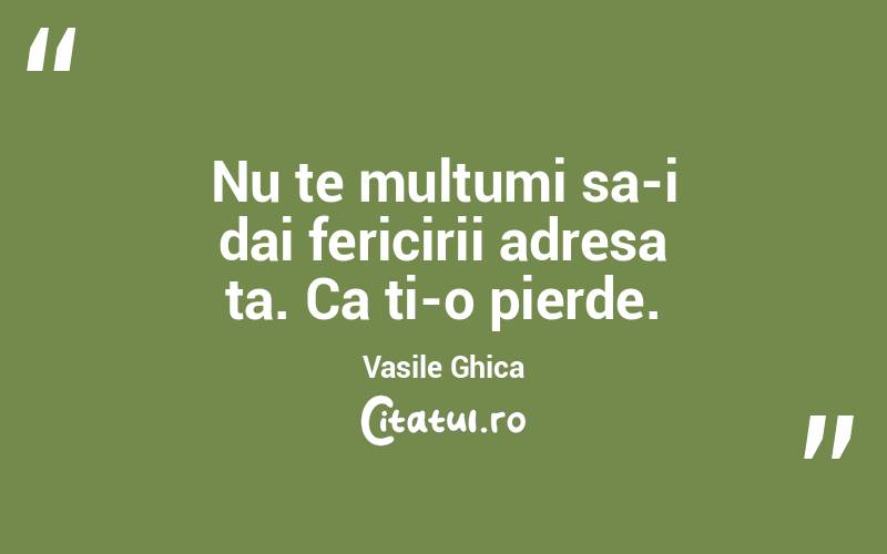 Nu te multumi sa-i dai fericirii adresa ta. Ca ti-o pierde. Vasile Ghica