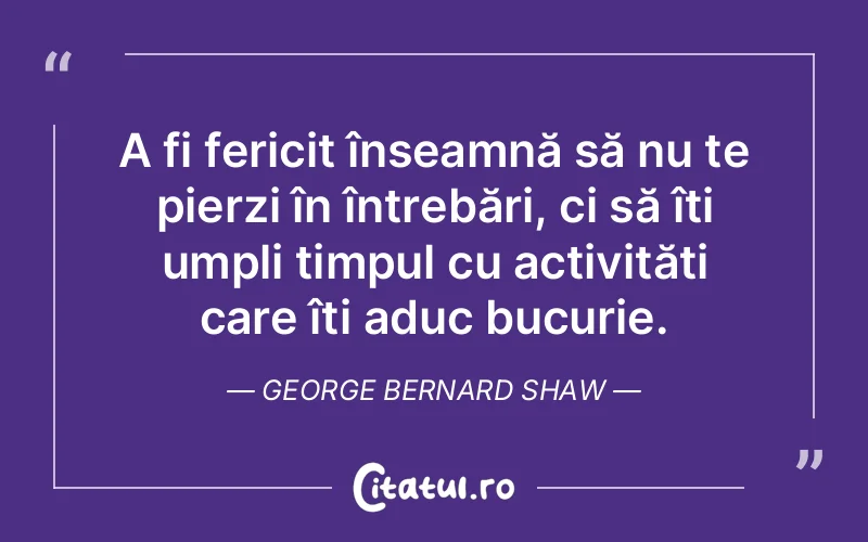 A fi fericit înseamnă să nu te pierzi în întrebări, ci să îți umpli timpul cu activități care îți aduc bucurie. George Bernard Shaw