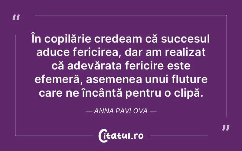 În copilărie credeam că succesul aduce fericirea, dar am realizat că adevărata fericire este efemeră, asemenea unui fluture care ne încântă pentru o clipă. Anna Pavlova