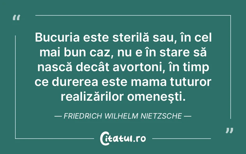 Bucuria este sterilă sau, în cel mai bun caz, nu e în stare să nască decât avortoni, în timp ce durerea este mama tuturor realizărilor omeneşti. Friedrich Wilhelm Nietzsche