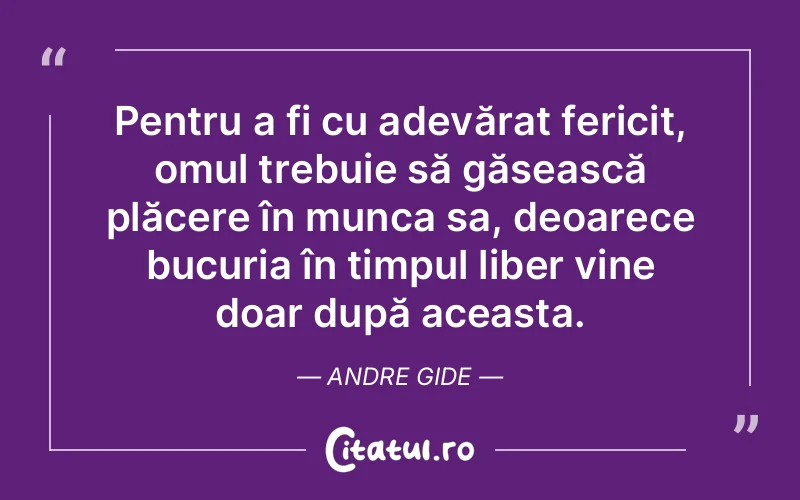 Pentru a fi cu adevărat fericit, omul trebuie să găsească plăcere în munca sa, deoarece bucuria în timpul liber vine doar după aceasta. Andre Gide
