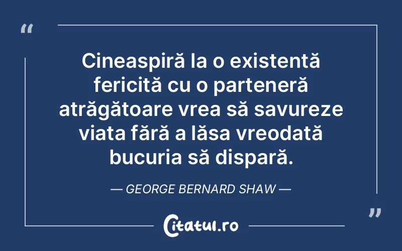 Cineaspiră la o existență fericită cu o parteneră atrăgătoare vrea să savureze viața fără a lăsa vreodată bucuria să dispară. George Bernard Shaw