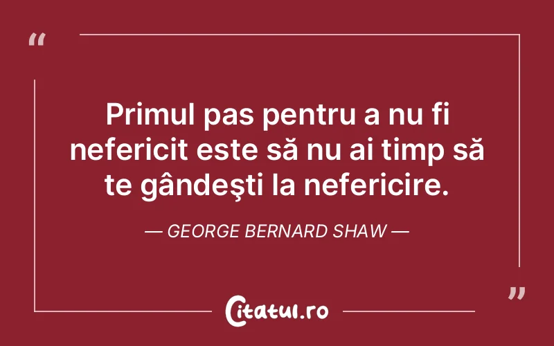 Primul pas pentru a nu fi nefericit este să nu ai timp să te gândeşti la nefericire. George Bernard Shaw
