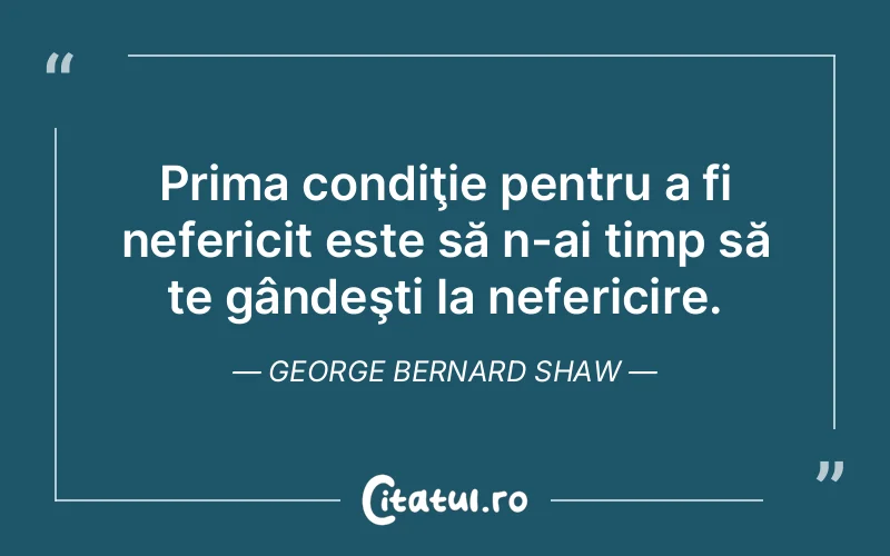 Prima condiţie pentru a fi nefericit este să n-ai timp să te gândeşti la nefericire. George Bernard Shaw