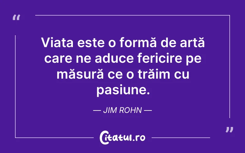 Viața este o formă de artă care ne aduce fericire pe măsură ce o trăim cu pasiune. Jim Rohn