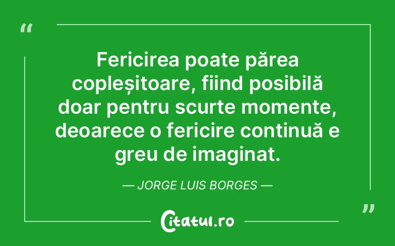 Fericirea poate părea copleșitoare, fiind posibilă doar pentru scurte momente, deoarece o fericire continuă e greu de imaginat. Jorge Luis Borges