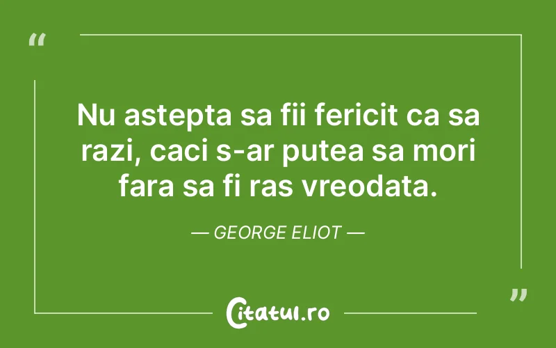 Nu astepta sa fii fericit ca sa razi, caci s-ar putea sa mori fara sa fi ras vreodata. George Eliot