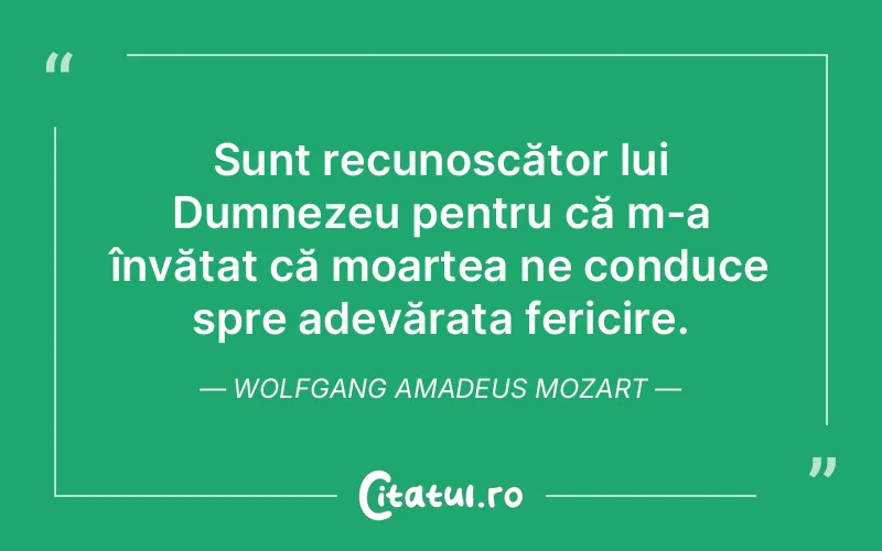 Sunt recunoscător lui Dumnezeu pentru că m-a învățat că moartea ne conduce spre adevărata fericire. Wolfgang Amadeus Mozart