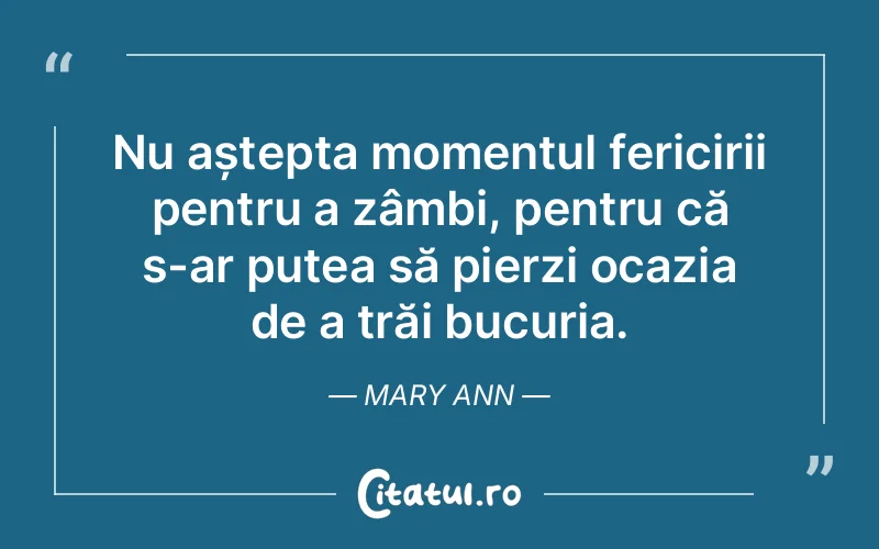 Nu aștepta momentul fericirii pentru a zâmbi, pentru că s-ar putea să pierzi ocazia de a trăi bucuria. Mary Ann