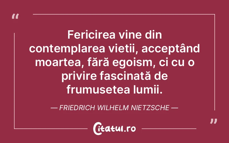 Fericirea vine din contemplarea vieții, acceptând moartea, fără egoism, ci cu o privire fascinată de frumusețea lumii. Friedrich Wilhelm Nietzsche