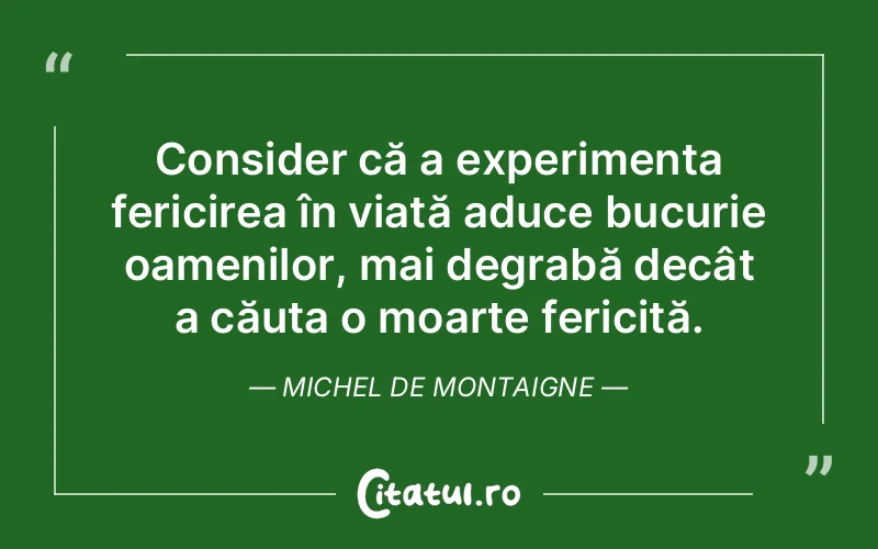 Consider că a experimenta fericirea în viață aduce bucurie oamenilor, mai degrabă decât a căuta o moarte fericită. Michel de Montaigne