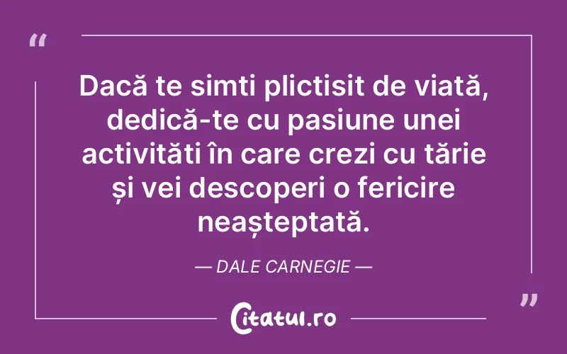Dacă te simți plictisit de viață, dedică-te cu pasiune unei activități în care crezi cu tărie și vei descoperi o fericire neașteptată. Dale Carnegie