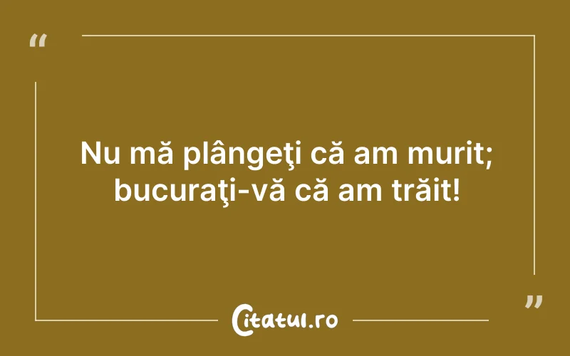Nu mă plângeţi că am murit; bucuraţi-vă că am trăit!