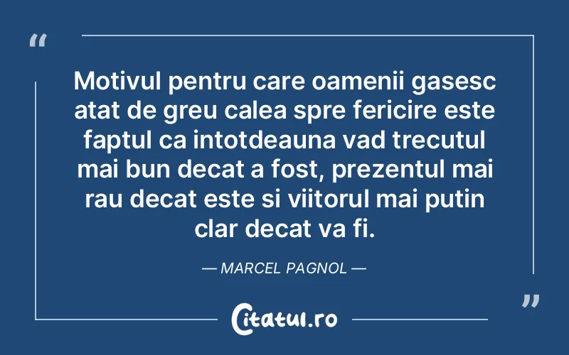 Motivul pentru care oamenii gasesc atat de greu calea spre fericire este faptul ca intotdeauna vad trecutul mai bun decat a fost, prezentul mai rau decat este si viitorul mai putin clar decat va fi. Marcel Pagnol
