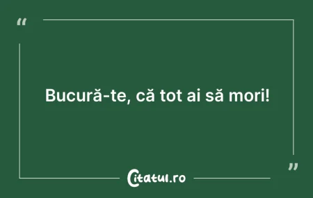 Citeste si: Bucură-te, că tot ai să mori!