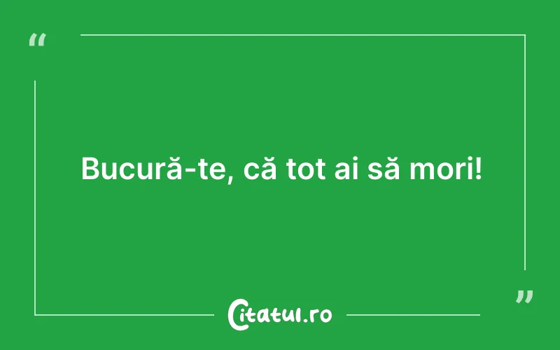 Bucură-te, că tot ai să mori!