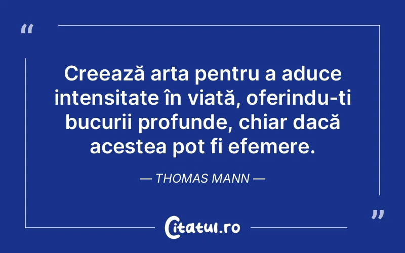 Creează arta pentru a aduce intensitate în viață, oferindu-ți bucurii profunde, chiar dacă acestea pot fi efemere. Thomas Mann