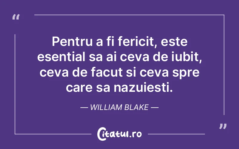 Pentru a fi fericit, este esential sa ai ceva de iubit, ceva de facut si ceva spre care sa nazuiesti. William Blake