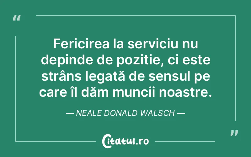 Fericirea la serviciu nu depinde de poziție, ci este strâns legată de sensul pe care îl dăm muncii noastre. Neale Donald Walsch