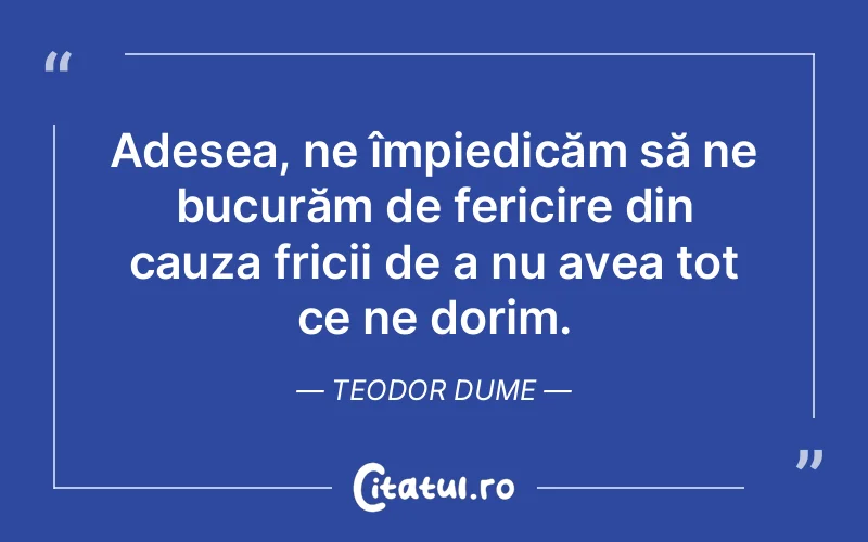 Adesea, ne împiedicăm să ne bucurăm de fericire din cauza fricii de a nu avea tot ce ne dorim. Teodor Dume