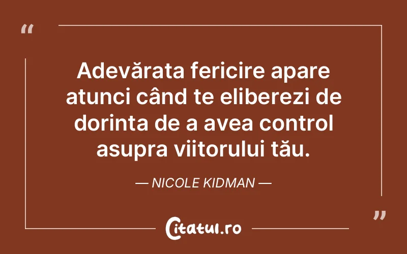 Adevărata fericire apare atunci când te eliberezi de dorința de a avea control asupra viitorului tău. Nicole Kidman