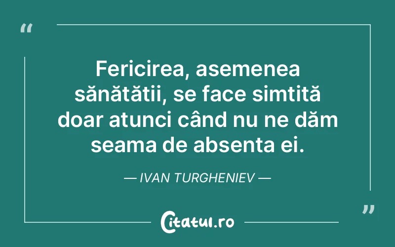 Fericirea, asemenea sănătății, se face simțită doar atunci când nu ne dăm seama de absența ei. Ivan Turgheniev