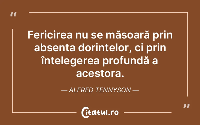 Fericirea nu se măsoară prin absența dorințelor, ci prin înțelegerea profundă a acestora. Alfred Tennyson