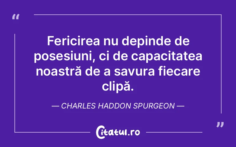 Fericirea nu depinde de posesiuni, ci de capacitatea noastră de a savura fiecare clipă. Charles Haddon Spurgeon