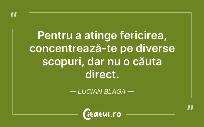 Pentru a atinge fericirea, concentrează-te pe diverse scopuri, dar nu o căuta direct. Lucian Blaga