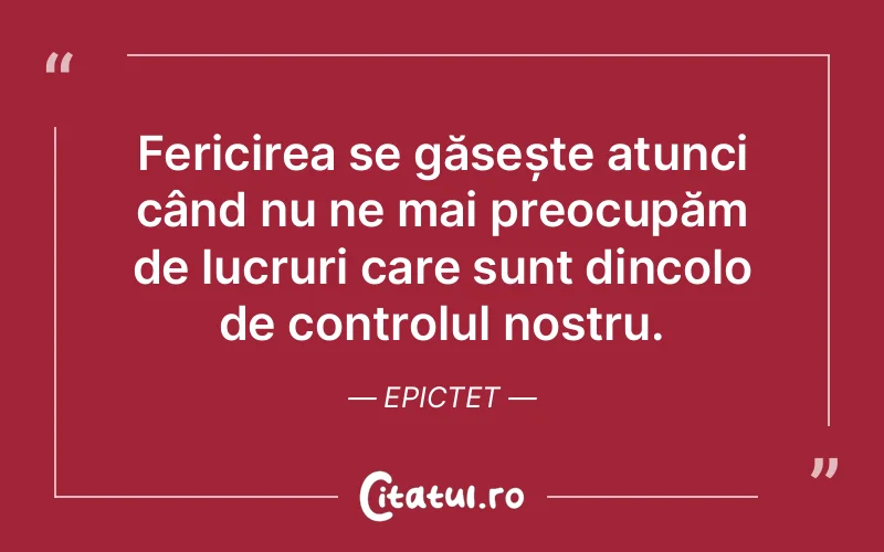 Fericirea se găsește atunci când nu ne mai preocupăm de lucruri care sunt dincolo de controlul nostru. Epictet