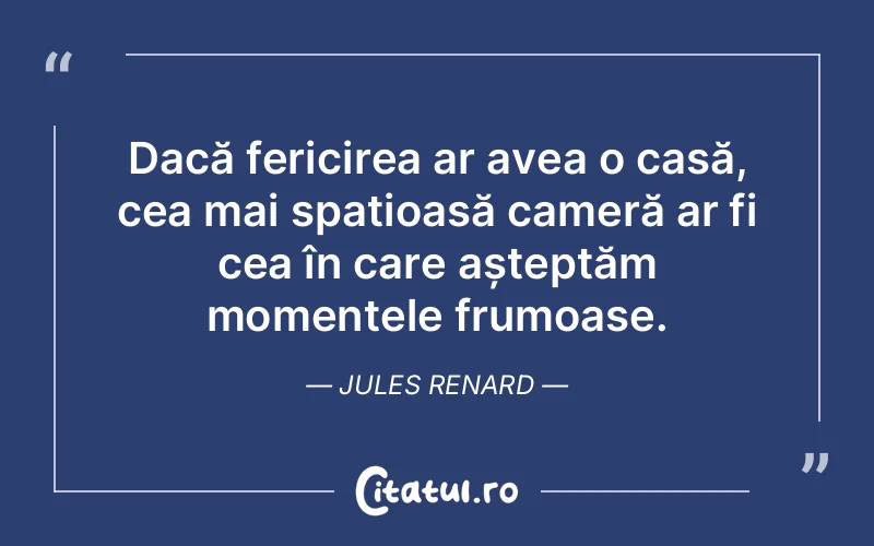 Dacă fericirea ar avea o casă, cea mai spațioasă cameră ar fi cea în care așteptăm momentele frumoase. Jules Renard