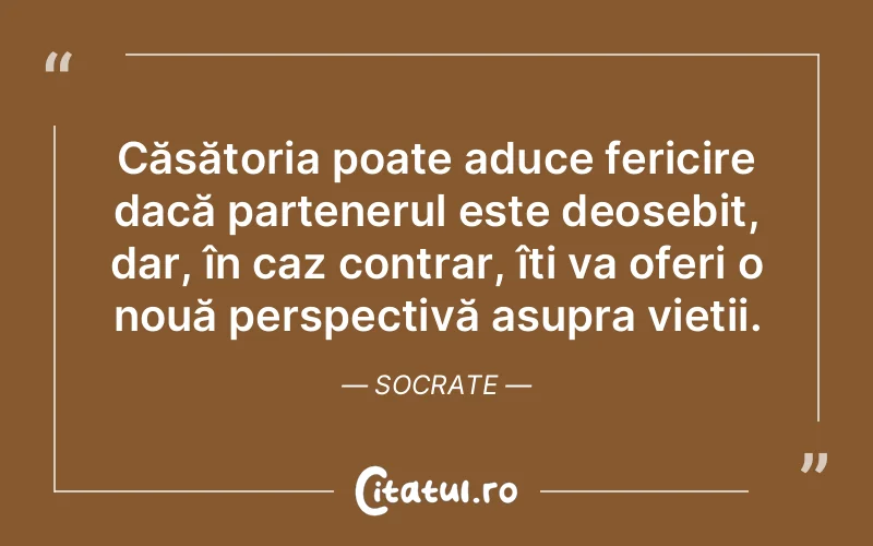 Căsătoria poate aduce fericire dacă partenerul este deosebit, dar, în caz contrar, îți va oferi o nouă perspectivă asupra vieții. Socrate
