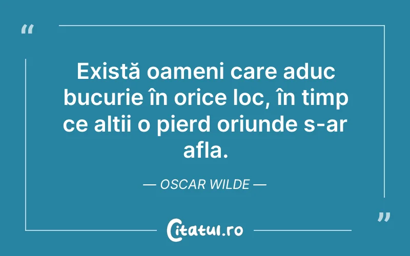 Există oameni care aduc bucurie în orice loc, în timp ce alții o pierd oriunde s-ar afla. Oscar Wilde