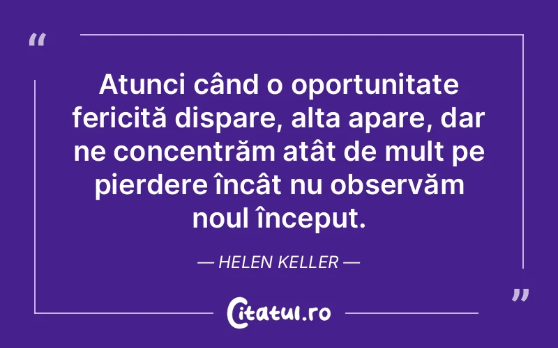 Atunci când o oportunitate fericită dispare, alta apare, dar ne concentrăm atât de mult pe pierdere încât nu observăm noul început. Helen Keller