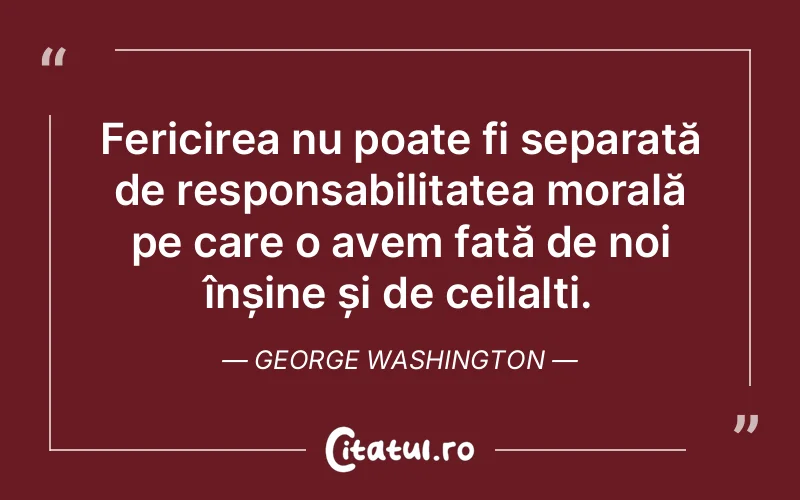 Fericirea nu poate fi separată de responsabilitatea morală pe care o avem față de noi înșine și de ceilalți. George Washington