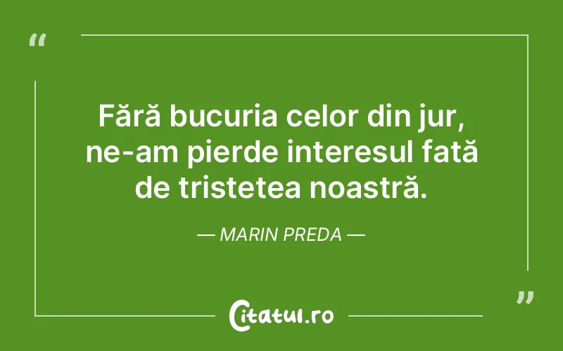 Fără bucuria celor din jur, ne-am pierde interesul față de tristețea noastră. Marin Preda
