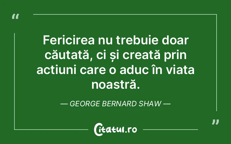 Fericirea nu trebuie doar căutată, ci și creată prin acțiuni care o aduc în viața noastră. George Bernard Shaw