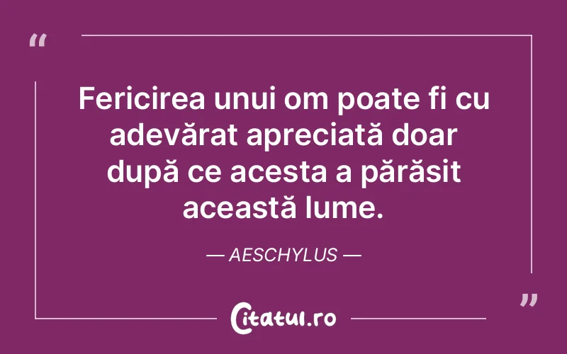 Fericirea unui om poate fi cu adevărat apreciată doar după ce acesta a părăsit această lume. Aeschylus
