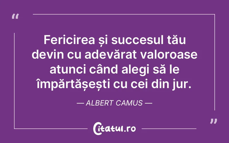 Fericirea și succesul tău devin cu adevărat valoroase atunci când alegi să le împărtășești cu cei din jur. Albert Camus