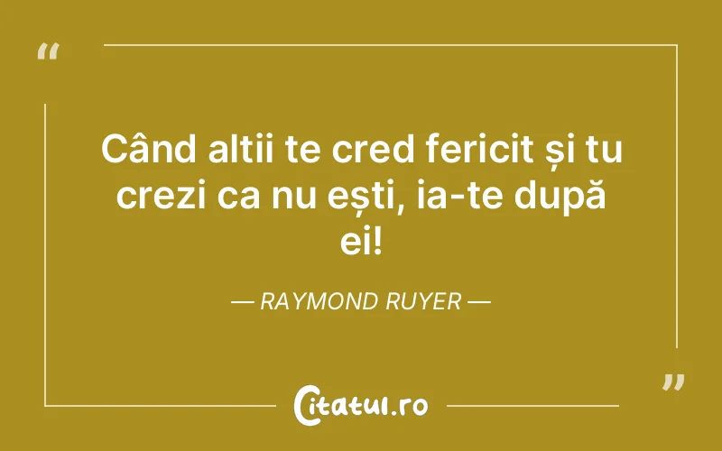 Când alții te cred fericit și tu crezi ca nu ești, ia-te după ei! Raymond Ruyer