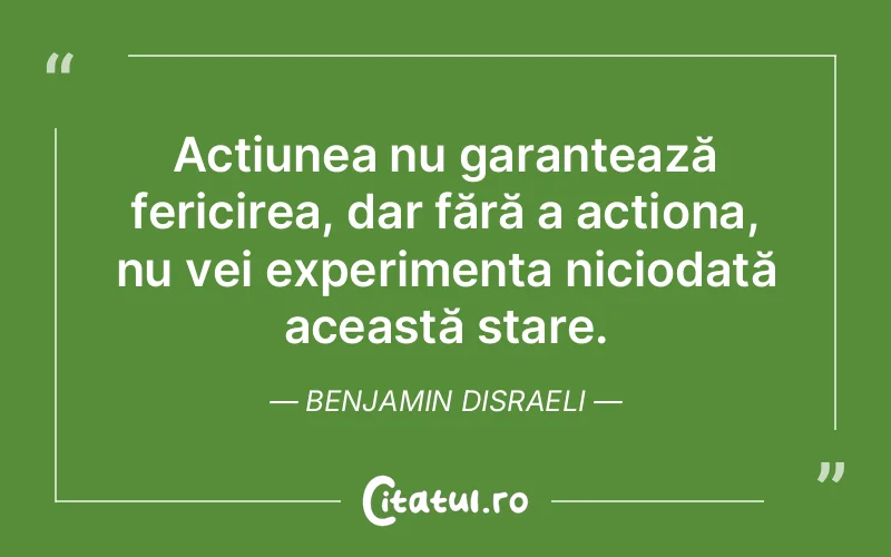 Acțiunea nu garantează fericirea, dar fără a acționa, nu vei experimenta niciodată această stare. Benjamin Disraeli